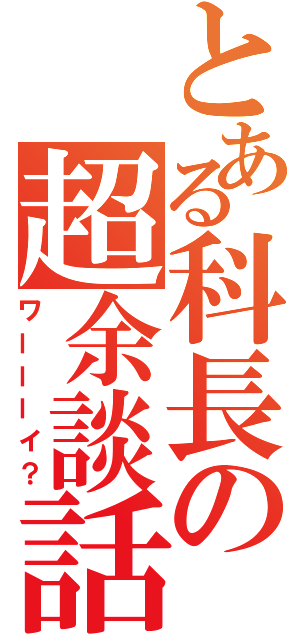 とある科長の超余談話（ワーーーイ？）