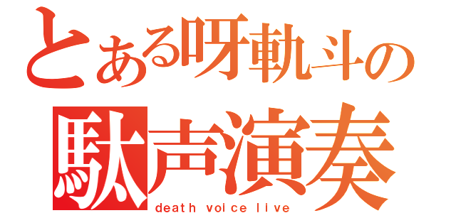 とある呀軌斗の駄声演奏（ｄｅａｔｈ ｖｏｉｃｅ ｌｉｖｅ）