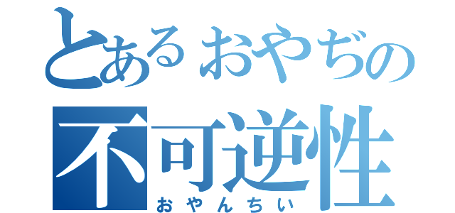 とあるぉやぢの不可逆性（おやんちい）