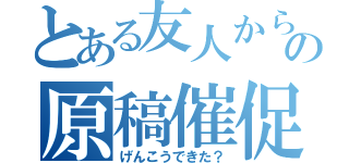 とある友人からの原稿催促（げんこうできた？）