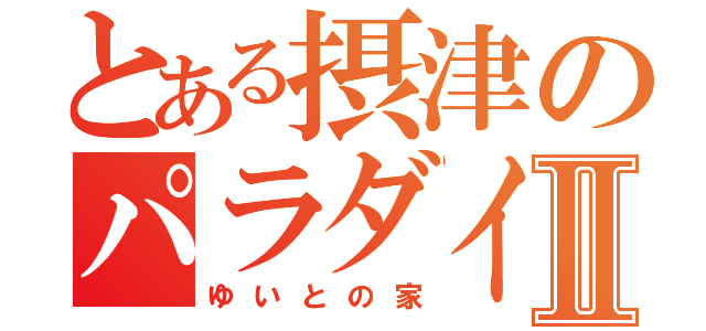 とある摂津のパラダイスⅡ（ゆいとの家）