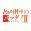 とある摂津のパラダイスⅡ（ゆいとの家）