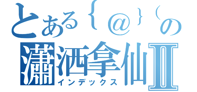 とある｛＠｝（。Ｖ。）の瀟洒拿仙人掌Ⅱ（インデックス）