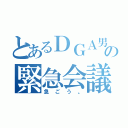 とあるＤＧＡ男子の緊急会議（急ごう。）