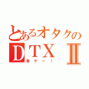 とあるオタクのＤＴＸⅡ（音ゲー！）