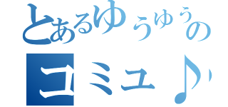 とあるゆうゆうのコミュ♪（）