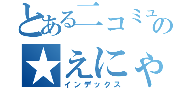 とある二コミュの★えにゃにゃん★（インデックス）