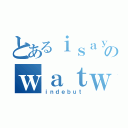 とあるｉｓａｙのｗａｔｗａｔ（ｉｎｄｅｂｕｔ）