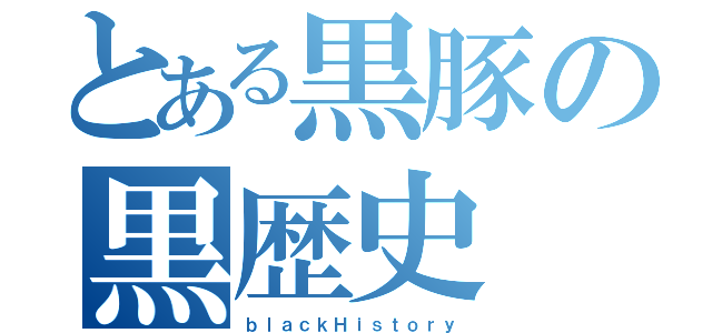 とある黒豚の黒歴史（ｂｌａｃｋＨｉｓｔｏｒｙ）