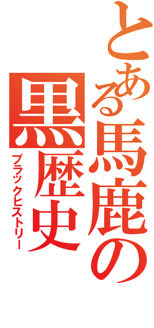 とある馬鹿の黒歴史（ブラックヒストリー）