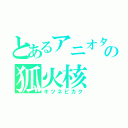 とあるアニオタの狐火核（キツネビカク）