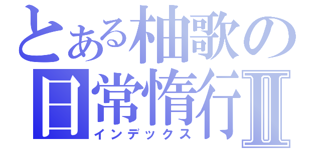 とある柚歌の日常惰行Ⅱ（インデックス）