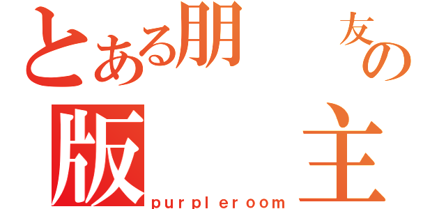 とある朋  友の版  主（ｐｕｒｐｌｅｒｏｏｍ）