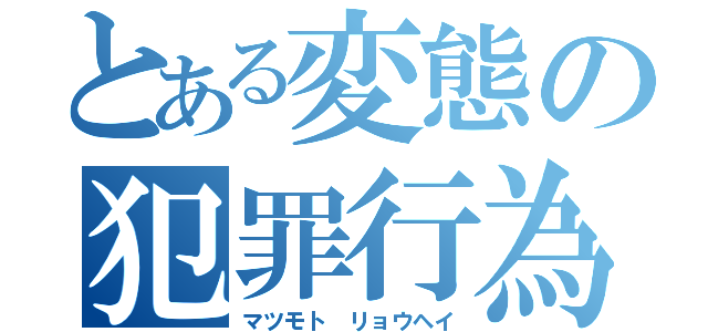 とある変態の犯罪行為（マツモト リョウヘイ）