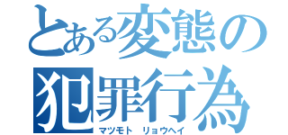 とある変態の犯罪行為（マツモト リョウヘイ）