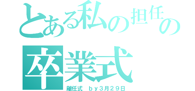 とある私の担任の卒業式（離任式　ｂｙ３月２９日）