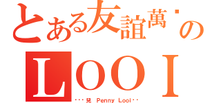 とある友誼萬歲のＬＯＯＩ（❤❤韘兒❤ Ｐｅｎｎｙ Ｌｏｏｉ❤❤）