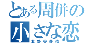 とある周併の小さな恋（北野谷芽依）