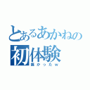 とあるあかねの初体験（痛かったｗ）