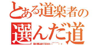 とある道楽者の選んだ道（家の事は全て任せた（￣＾￣）ゞ）