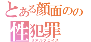 とある顔面のの性犯罪（リアルフェイス）