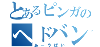 とあるピンガのヘドバン！（あーやばい）