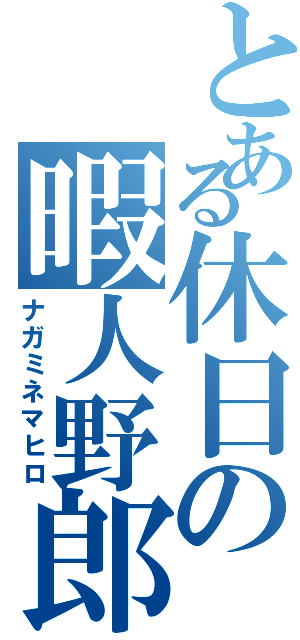 とある休日の暇人野郎（ナガミネマヒロ）