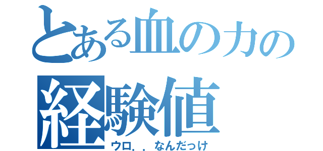 とある血の力の経験値（ウロ．．なんだっけ）