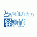 とある血の力の経験値（ウロ．．なんだっけ）