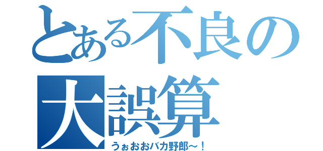 とある不良の大誤算（うぉおおバカ野郎～！）