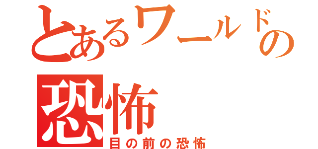 とあるワールドの恐怖（目の前の恐怖）