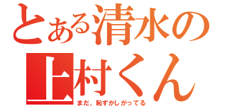 とある清水の上村くん（まだ、恥ずかしがってる）