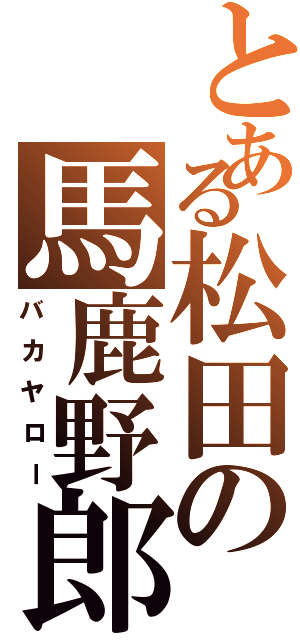 とある松田の馬鹿野郎（バカヤロー）