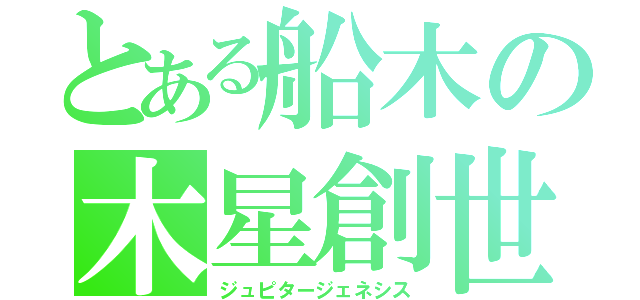 とある船木の木星創世（ジュピタージェネシス）