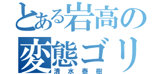 とある岩高の変態ゴリラ（清水泰樹）