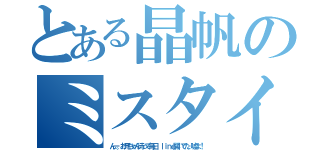 とある晶帆のミスタイ（んー。お兄ちゃん待って毎日 ｌｉｎｅ開いてた。嘘よ！）