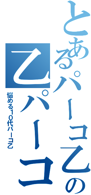 とあるパーコ乙の乙パーコ（悩める１０代パーコ乙）