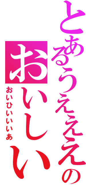 とあるうえええいのおいしい（おいひいいいあ）