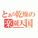 とある乾燥の楽園天国（あああああああああああああああああああああああああああ）