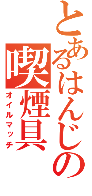 とあるはんじの喫煙具（オイルマッチ）