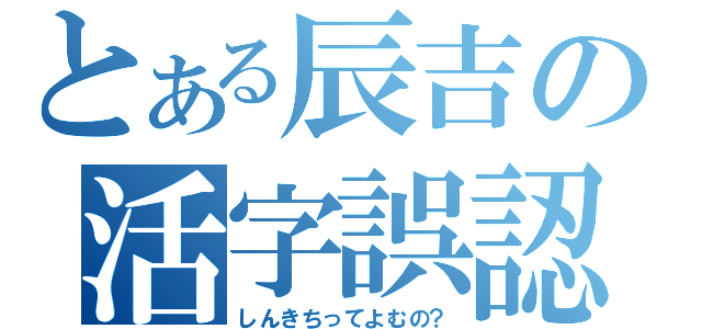 とある辰吉の活字誤認（しんきちってよむの？）