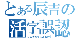 とある辰吉の活字誤認（しんきちってよむの？）