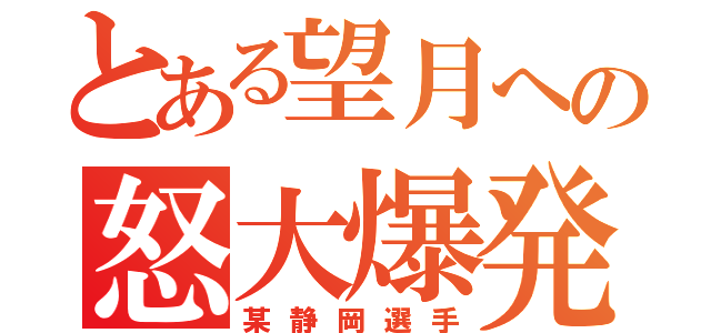 とある望月への怒大爆発（某静岡選手）