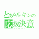 とあるルキンの応援決意（（っ｀・ω・´）っフレーッ！フレーッ！）