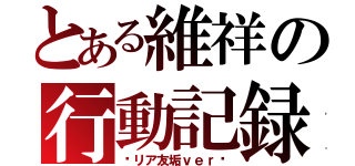 とある維祥の行動記録（〜リア友垢ｖｅｒ〜）