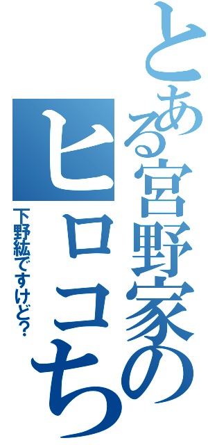 とある宮野家のヒロコちゃん（下野紘ですけど？）