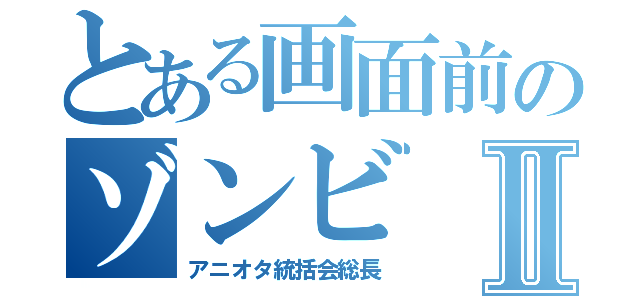 とある画面前のゾンビⅡ（アニオタ統括会総長）