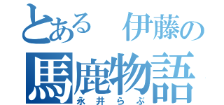 とある 伊藤の馬鹿物語（永井らぶ）