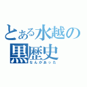 とある水越の黒歴史（なんかあった）