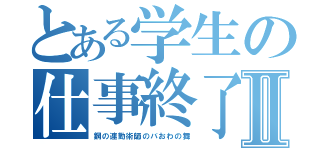 とある学生の仕事終了Ⅱ（鋼の連勤術師のバおわの舞）